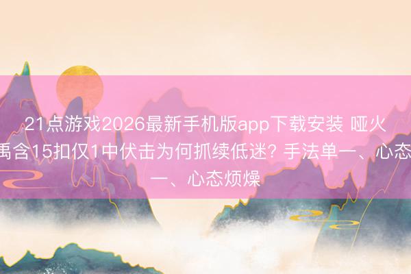 21点游戏2026最新手机版app下载安装 哑火! 董禹含15扣仅1中伏击为何抓续低迷? 手法单一、心态烦燥