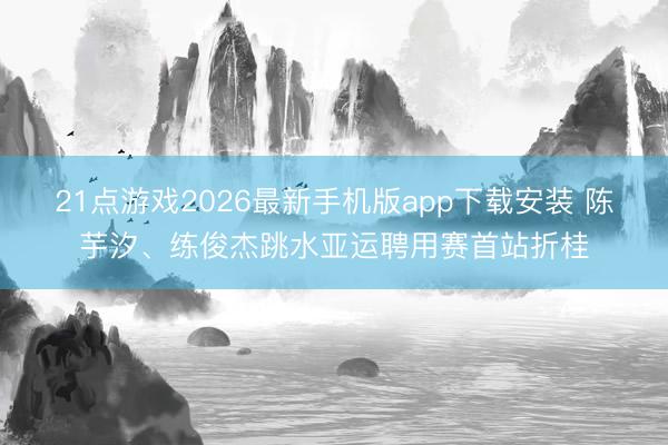 21点游戏2026最新手机版app下载安装 陈芋汐、练俊杰跳