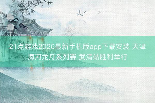 21点游戏2026最新手机版app下载安装 天津海河龙舟系列赛 武清站胜利举行