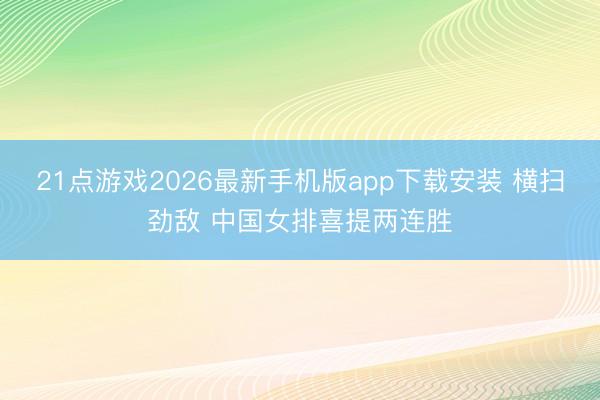 21点游戏2026最新手机版app下载安装 横扫劲敌 中国女排喜提两连胜