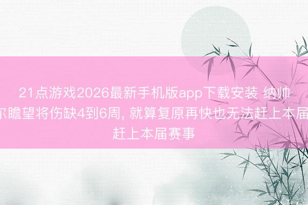 21点游戏2026最新手机版app下载安装 纳帅: 卡尔瞻望将伤缺4到6周， 就算复原再快也无法赶上本届赛事