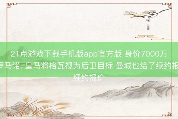 21点游戏下载手机版app官方版 身价7000万! 罗马诺: 皇马将格瓦视为后卫目标 曼城也给了续约报价