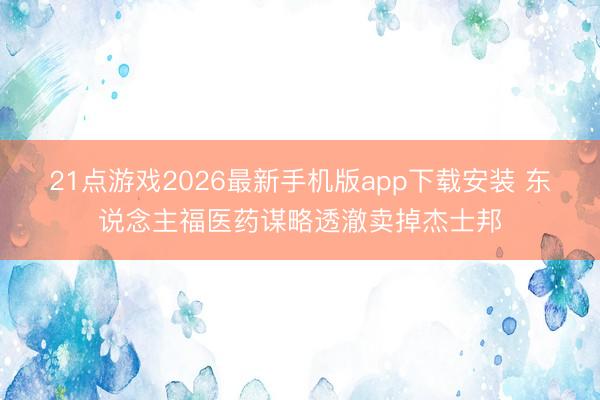 21点游戏2026最新手机版app下载安装 东说念主福医药谋略透澈卖掉杰士邦