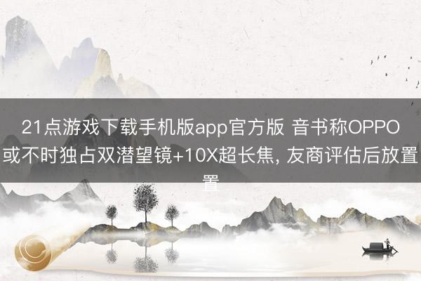 21点游戏下载手机版app官方版 音书称OPPO或不时独占双潜望镜+10X超长焦， 友商评估后放置