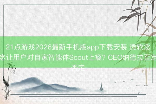 21点游戏2026最新手机版app下载安装 微软念念让用户对自家智能体Scout上瘾? CEO纳德拉否定