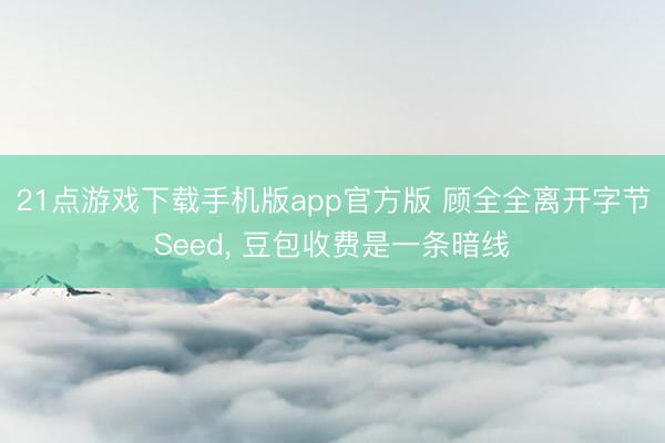 21点游戏下载手机版app官方版 顾全全离开字节Seed， 豆包收费是一条暗线