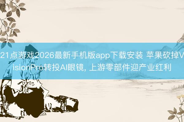 21点游戏2026最新手机版app下载安装 苹果砍掉VisionPro转投AI眼镜， 上游零部件迎产业红利
