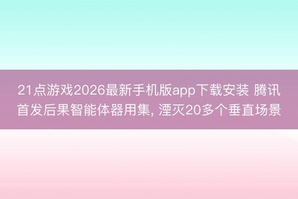 21点游戏2026最新手机版app下载安装 腾讯首发后果智能体器用集， 湮灭20多个垂直场景