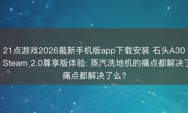 21点游戏2026最新手机版app下载安装 石头A30 Pro Steam 2.0尊享版体验: 蒸汽洗地机的痛点都解决了么?