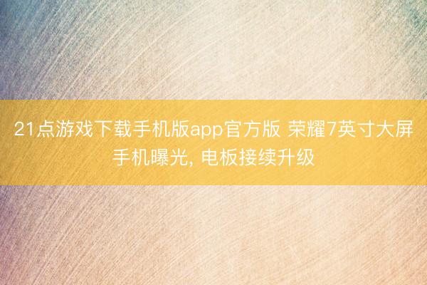 21点游戏下载手机版app官方版 荣耀7英寸大屏手机曝光， 电板接续升级
