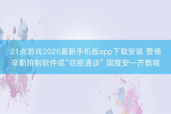 21点游戏2026最新手机版app下载安装 警惕辛勤箝制软件成“窃密通谈” 国度安一齐教唆