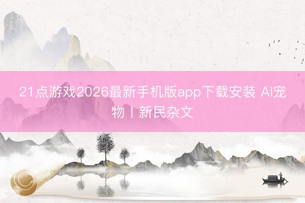 21点游戏2026最新手机版app下载安装 AI宠物丨新民杂文