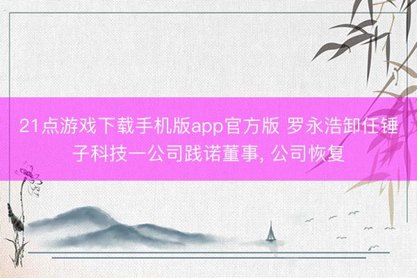 21点游戏下载手机版app官方版 罗永浩卸任锤子科技一公司践诺董事， 公司恢复