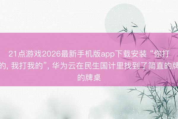 21点游戏2026最新手机版app下载安装 “你打你的， 我打我的”， 华为云在民生国计里找到了简直的牌桌