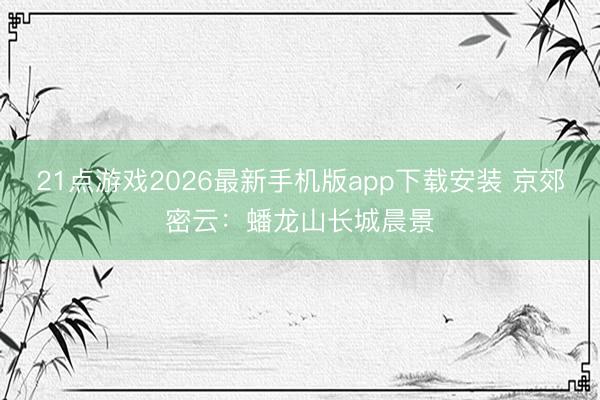 21点游戏2026最新手机版app下载安装 京郊密云：蟠龙山长城晨景