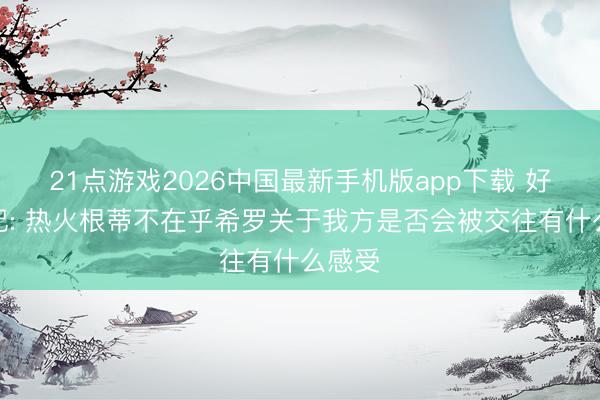 21点游戏2026中国最新手机版app下载 好意思记: 热火根蒂不在乎希罗关于我方是否会被交往有什么感受