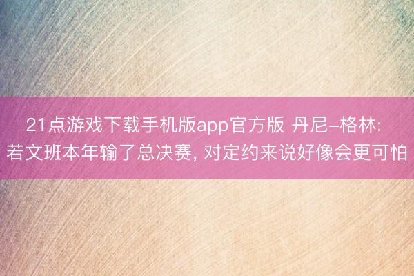 21点游戏下载手机版app官方版 丹尼-格林: 若文班本年输了总决赛, 对定约来说好像会更可怕