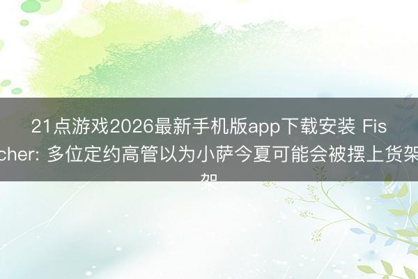 21点游戏2026最新手机版app下载安装 Fischer: 多位定约高管以为小萨今夏可能会被摆上货架