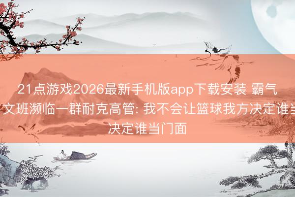 21点游戏2026最新手机版app下载安装 霸气宣言! 文班濒临一群耐克高管: 我不会让篮球我方决定谁当门面