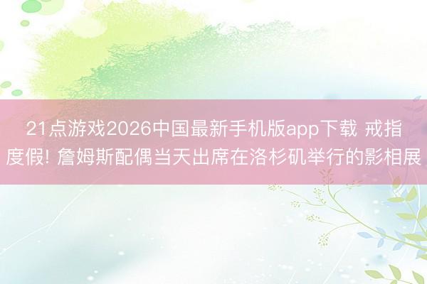 21点游戏2026中国最新手机版app下载 戒指度假! 詹姆斯配偶当天出席在洛杉矶举行的影相展