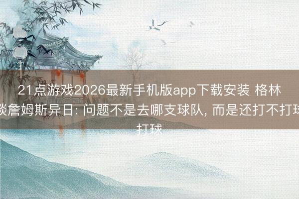 21点游戏2026最新手机版app下载安装 格林谈詹姆斯异日: 问题不是去哪支球队， 而是还打不打球