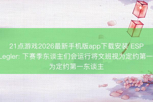 21点游戏2026最新手机版app下载安装 ESPN记者Legler: 下赛季东谈主们会运行将文班视为定约第一东谈主