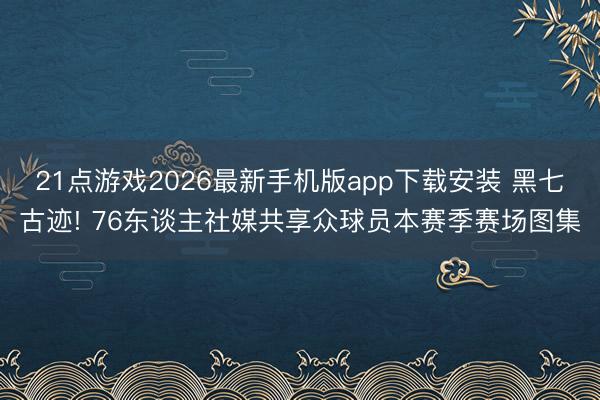 21点游戏2026最新手机版app下载安装 黑七古迹! 76东谈主社媒共享众球员本赛季赛场图集