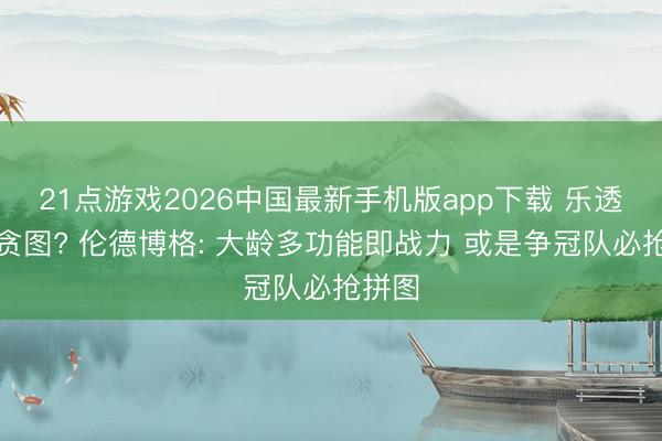 21点游戏2026中国最新手机版app下载 乐透强队贪图? 伦德博格: 大龄多功能即战力 或是争冠队必抢拼图