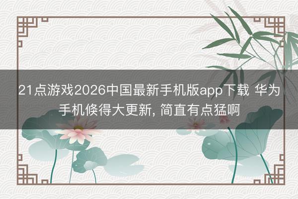 21点游戏2026中国最新手机版app下载 华为手机倏得大更新， 简直有点猛啊