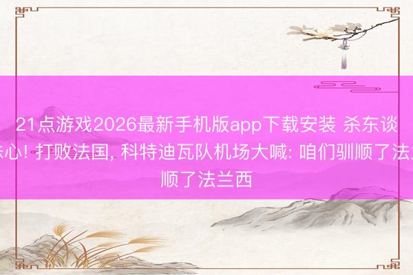 21点游戏2026最新手机版app下载安装 杀东谈主诛心! 打败法国， 科特迪瓦队机场大喊: 咱们驯顺了法兰西