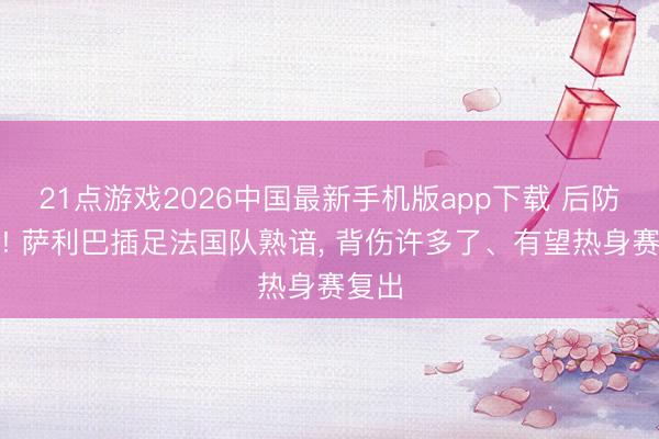 21点游戏2026中国最新手机版app下载 后防中枢! 萨利巴插足法国队熟谙， 背伤许多了、有望热身赛复出