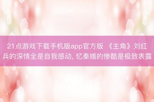 21点游戏下载手机版app官方版 《主角》刘红兵的深情全是自我感动， 忆秦娥的惨酷是极致表露