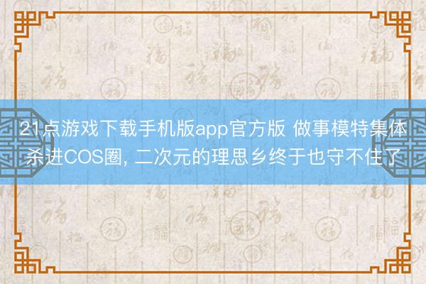 21点游戏下载手机版app官方版 做事模特集体杀进COS圈， 二次元的理思乡终于也守不住了