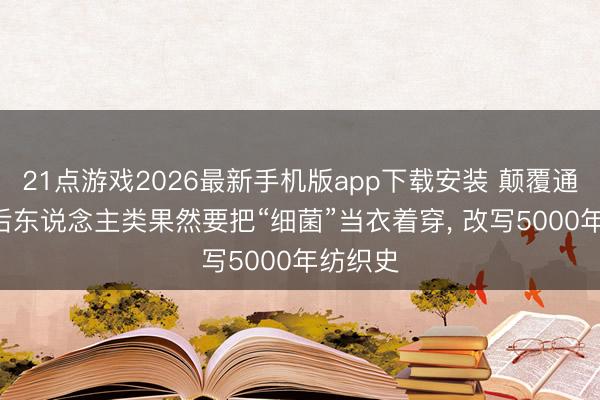21点游戏2026最新手机版app下载安装 颠覆通晓! 以后东说念主类果然要把“细菌”当衣着穿， 改写5000年纺织史
