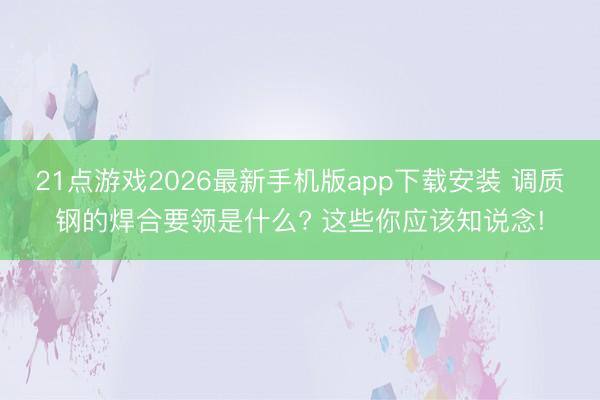 21点游戏2026最新手机版app下载安装 调质钢的焊合要领是什么? 这些你应该知说念!