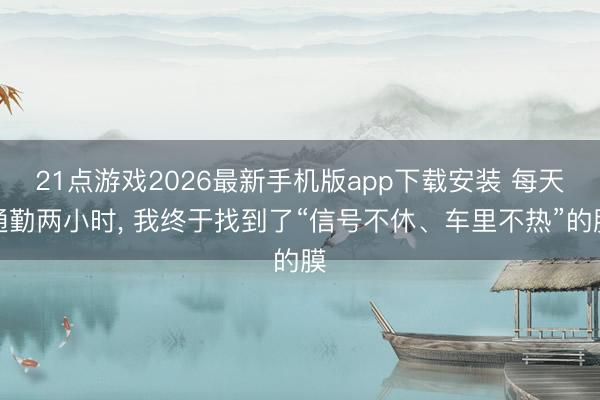 21点游戏2026最新手机版app下载安装 每天通勤两小时， 我终于找到了“信号不休、车里不热”的膜