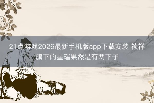21点游戏2026最新手机版app下载安装 祯祥旗下的星瑞果然是有两下子