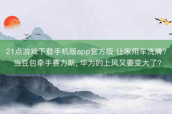 21点游戏下载手机版app官方版 让家用车洗牌? 当豆包牵手赛力斯， 华为的上风又要变大了?