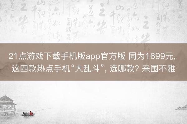 21点游戏下载手机版app官方版 同为1699元， 这四款热点手机“大乱斗”， 选哪款? 来围不雅
