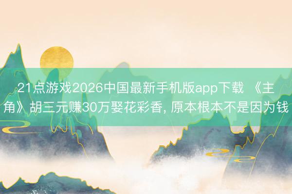 21点游戏2026中国最新手机版app下载 《主角》胡三元赚30万娶花彩香， 原本根本不是因为钱