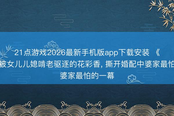 21点游戏2026最新手机版app下载安装 《主角》被女儿儿媳啃老驱逐的花彩香， 撕开婚配中婆家最怕的一幕