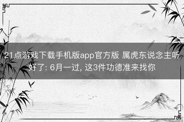 21点游戏下载手机版app官方版 属虎东说念主听好了: 6月一过， 这3件功德准来找你