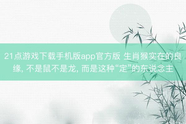21点游戏下载手机版app官方版 生肖猴实在的良缘， 不是鼠不是龙， 而是这种“定”的东说念主