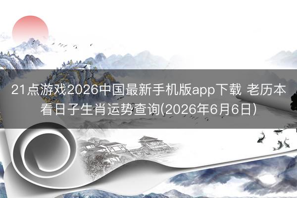 21点游戏2026中国最新手机版app下载 老历本看日子生肖运势查询(2026年6月6日)