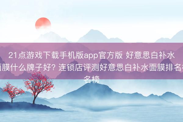 21点游戏下载手机版app官方版 好意思白补水面膜什么牌子好? 连锁店评测好意思白补水面膜排名榜