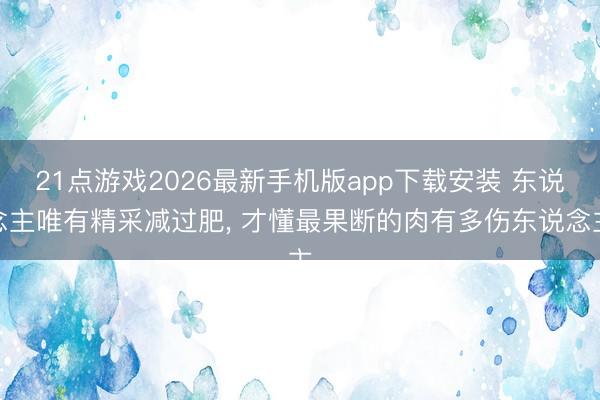 21点游戏2026最新手机版app下载安装 东说念主唯有精采减过肥， 才懂最果断的肉有多伤东说念主