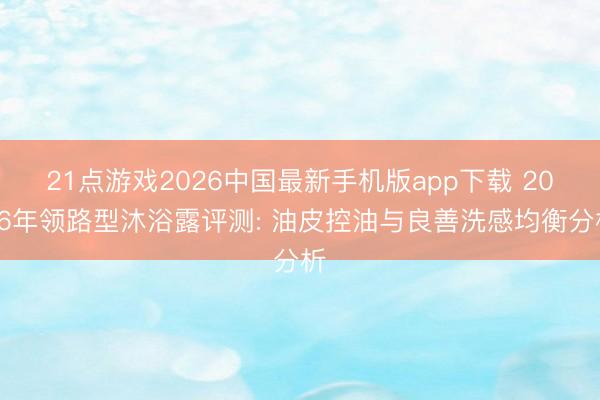21点游戏2026中国最新手机版app下载 2026年领路型沐浴露评测: 油皮控油与良善洗感均衡分析