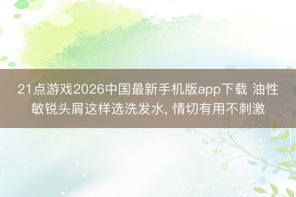 21点游戏2026中国最新手机版app下载 油性敏锐头屑这样选洗发水， 情切有用不刺激