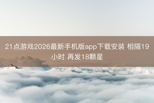 21点游戏2026最新手机版app下载安装 相隔19小时 再发18颗星