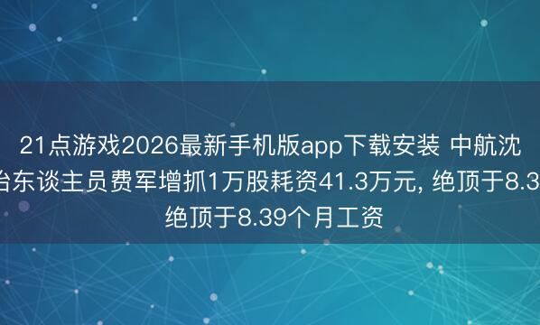 21点游戏2026最新手机版app下载安装 中航沈飞高等处治东谈主员费军增抓1万股耗资41.3万元， 绝顶于8.39个月工资